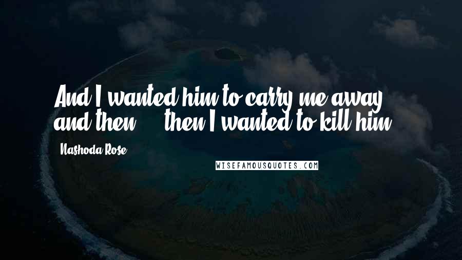 Nashoda Rose Quotes: And I wanted him to carry me away ... and then ... then I wanted to kill him.