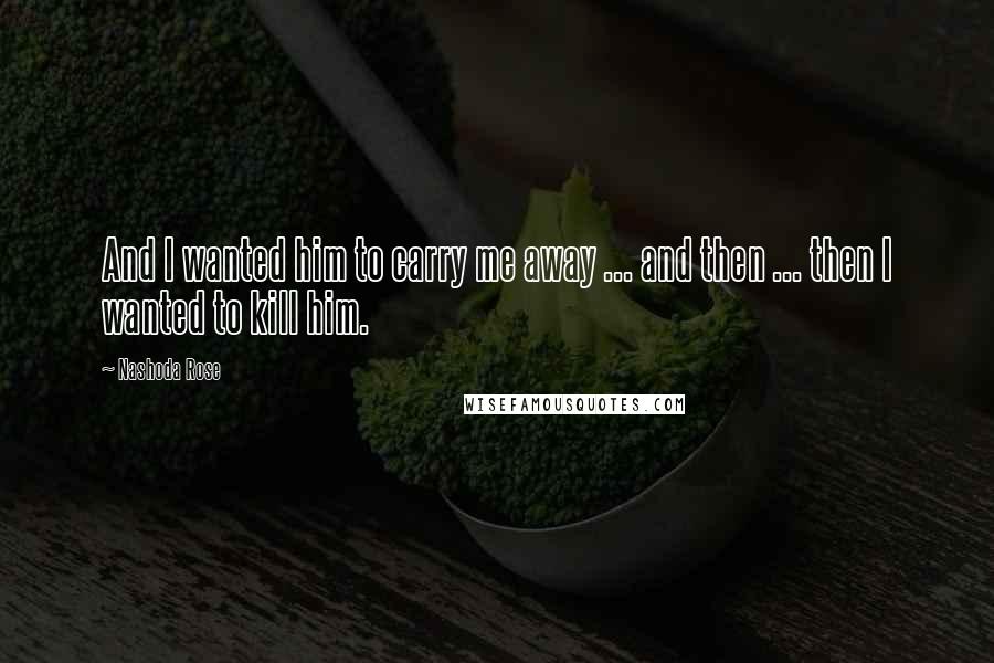 Nashoda Rose Quotes: And I wanted him to carry me away ... and then ... then I wanted to kill him.