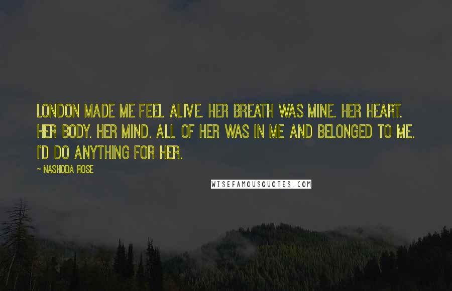 Nashoda Rose Quotes: London made me feel alive. Her breath was mine. Her heart. Her body. Her mind. All of her was in me and belonged to me. I'd do anything for her.