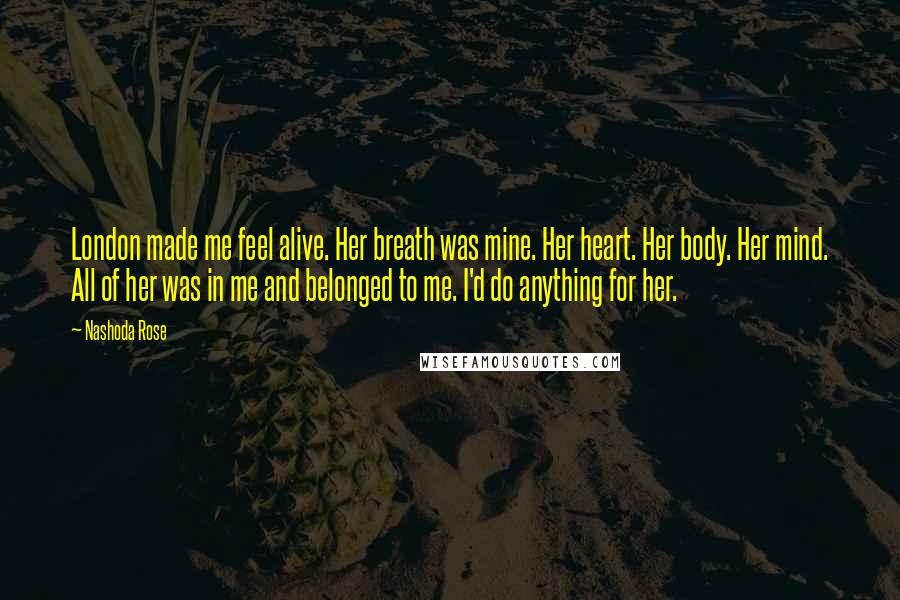 Nashoda Rose Quotes: London made me feel alive. Her breath was mine. Her heart. Her body. Her mind. All of her was in me and belonged to me. I'd do anything for her.