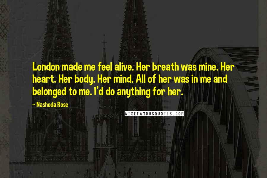 Nashoda Rose Quotes: London made me feel alive. Her breath was mine. Her heart. Her body. Her mind. All of her was in me and belonged to me. I'd do anything for her.