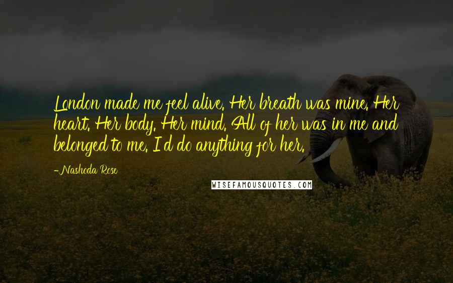 Nashoda Rose Quotes: London made me feel alive. Her breath was mine. Her heart. Her body. Her mind. All of her was in me and belonged to me. I'd do anything for her.