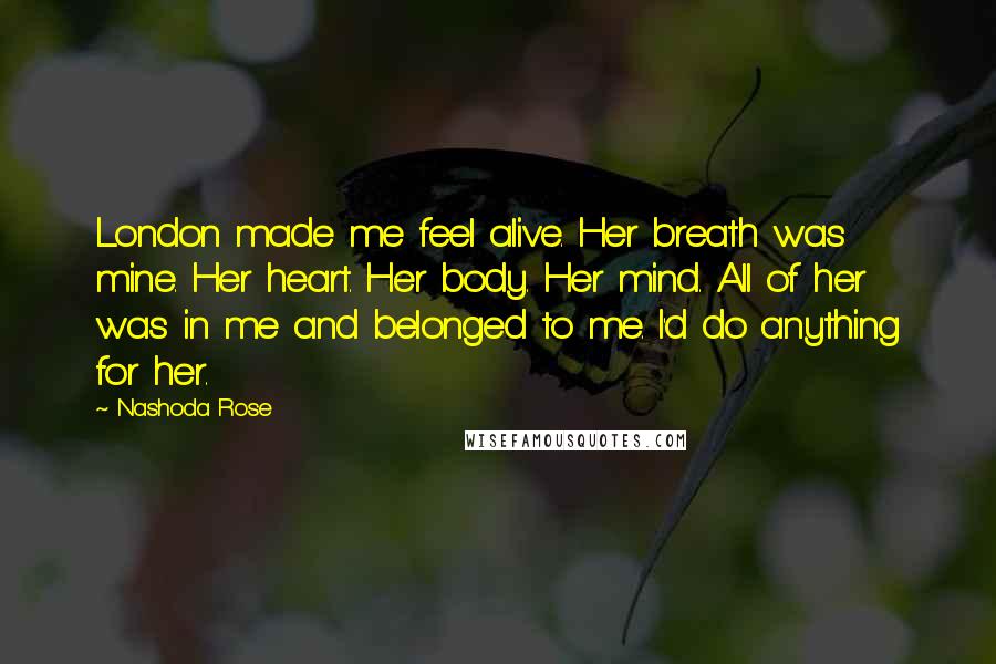 Nashoda Rose Quotes: London made me feel alive. Her breath was mine. Her heart. Her body. Her mind. All of her was in me and belonged to me. I'd do anything for her.