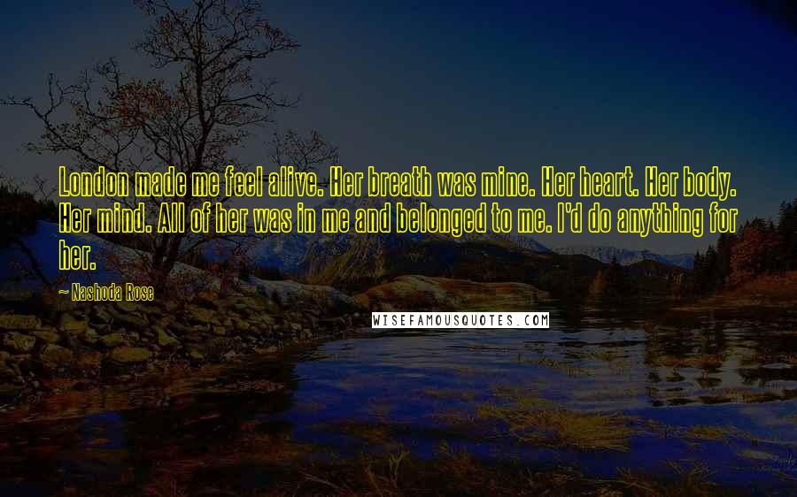 Nashoda Rose Quotes: London made me feel alive. Her breath was mine. Her heart. Her body. Her mind. All of her was in me and belonged to me. I'd do anything for her.