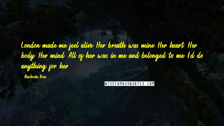 Nashoda Rose Quotes: London made me feel alive. Her breath was mine. Her heart. Her body. Her mind. All of her was in me and belonged to me. I'd do anything for her.