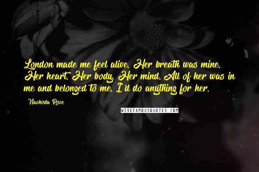 Nashoda Rose Quotes: London made me feel alive. Her breath was mine. Her heart. Her body. Her mind. All of her was in me and belonged to me. I'd do anything for her.