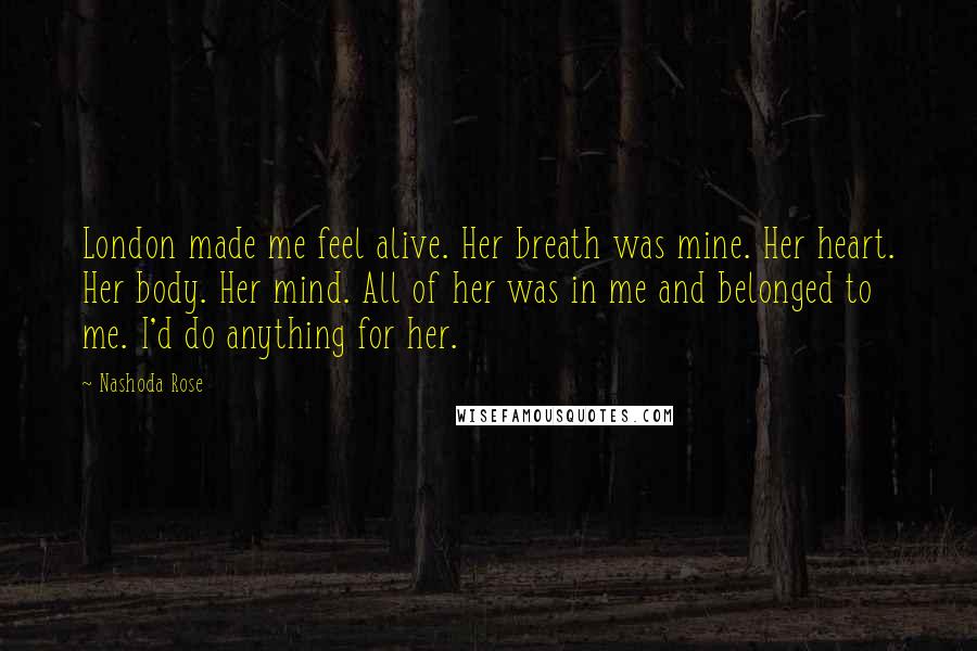 Nashoda Rose Quotes: London made me feel alive. Her breath was mine. Her heart. Her body. Her mind. All of her was in me and belonged to me. I'd do anything for her.