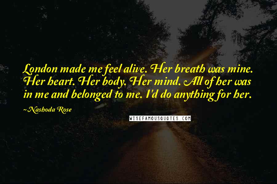 Nashoda Rose Quotes: London made me feel alive. Her breath was mine. Her heart. Her body. Her mind. All of her was in me and belonged to me. I'd do anything for her.