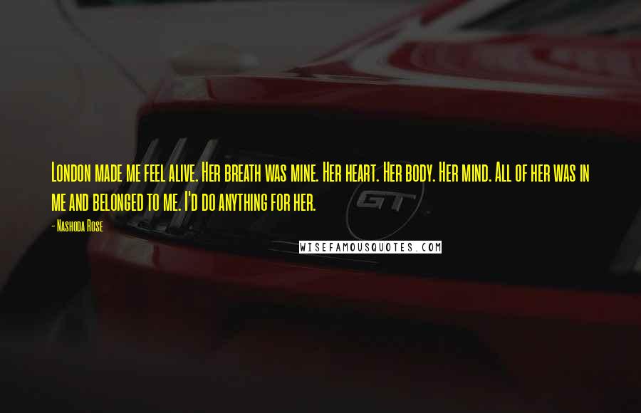 Nashoda Rose Quotes: London made me feel alive. Her breath was mine. Her heart. Her body. Her mind. All of her was in me and belonged to me. I'd do anything for her.
