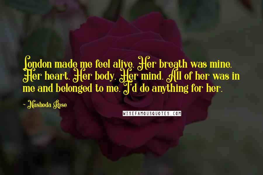 Nashoda Rose Quotes: London made me feel alive. Her breath was mine. Her heart. Her body. Her mind. All of her was in me and belonged to me. I'd do anything for her.