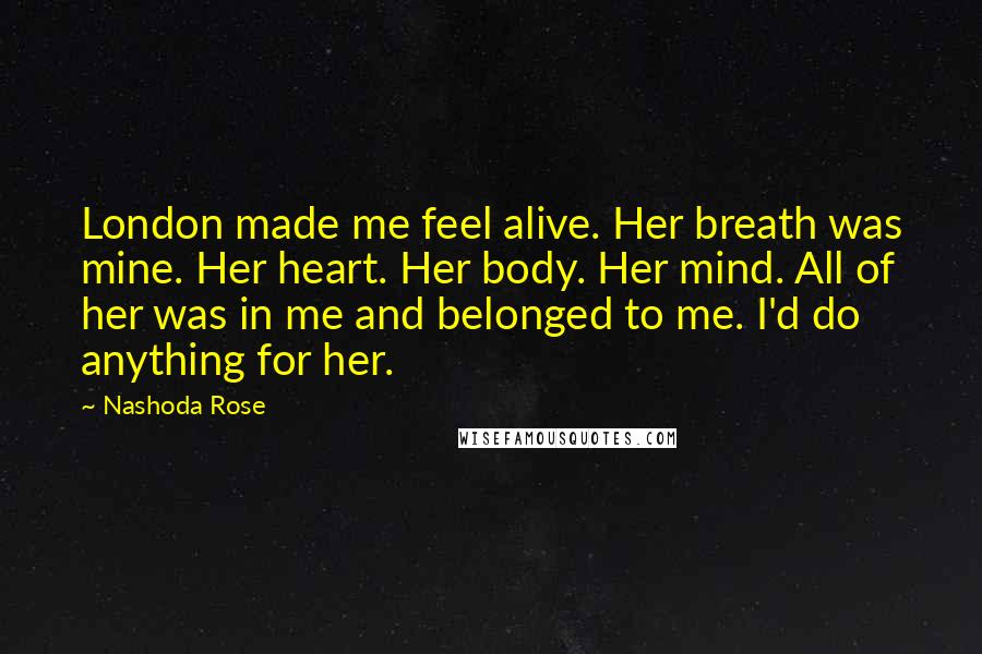 Nashoda Rose Quotes: London made me feel alive. Her breath was mine. Her heart. Her body. Her mind. All of her was in me and belonged to me. I'd do anything for her.