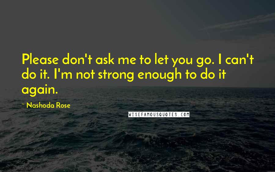 Nashoda Rose Quotes: Please don't ask me to let you go. I can't do it. I'm not strong enough to do it again.