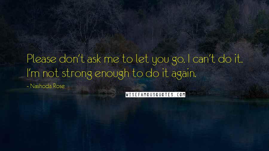 Nashoda Rose Quotes: Please don't ask me to let you go. I can't do it. I'm not strong enough to do it again.