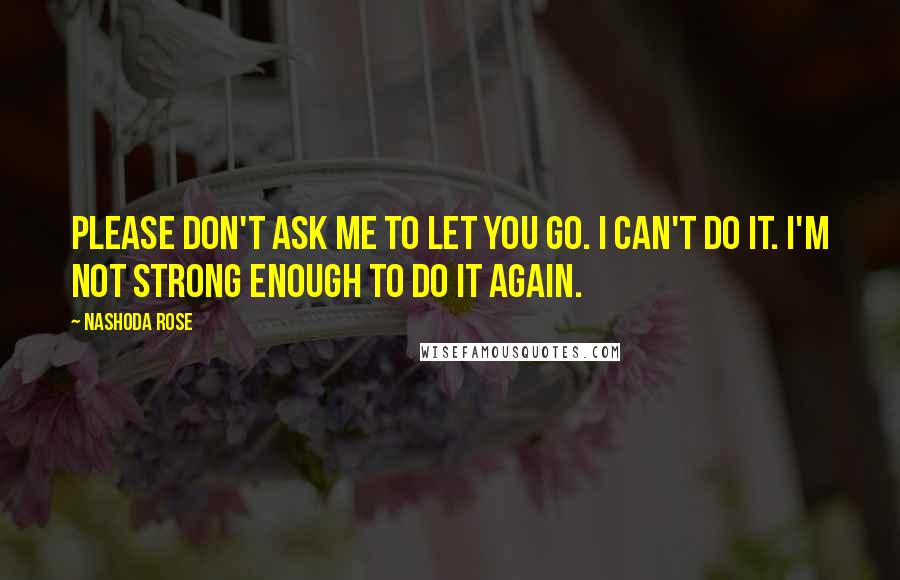 Nashoda Rose Quotes: Please don't ask me to let you go. I can't do it. I'm not strong enough to do it again.
