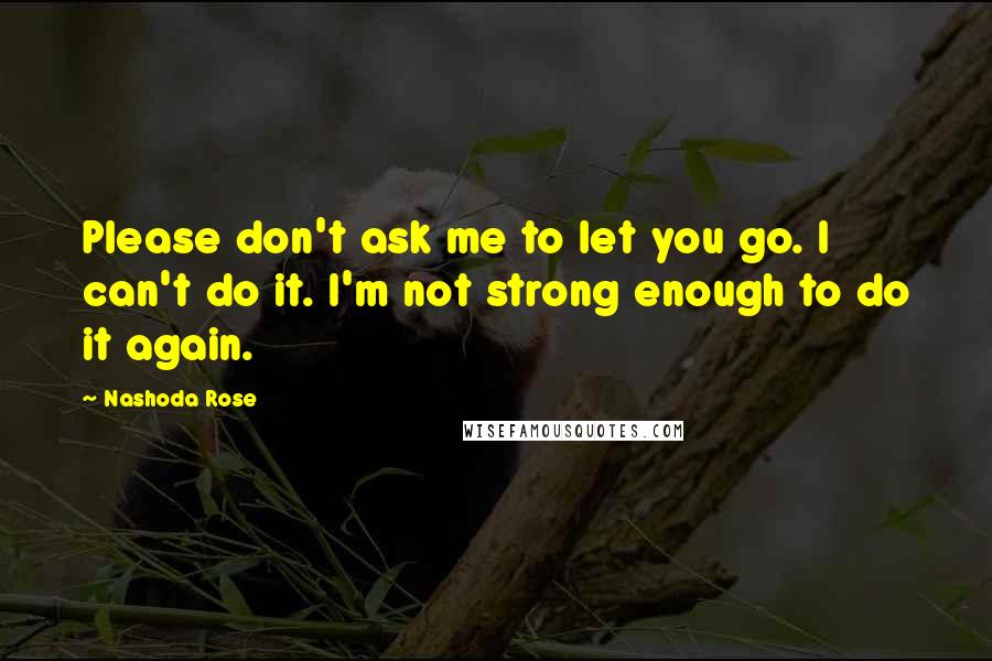 Nashoda Rose Quotes: Please don't ask me to let you go. I can't do it. I'm not strong enough to do it again.