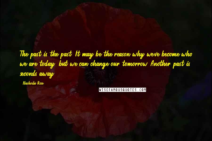 Nashoda Rose Quotes: The past is the past. It may be the reason why we've become who we are today, but we can change our tomorrow. Another past is seconds away.