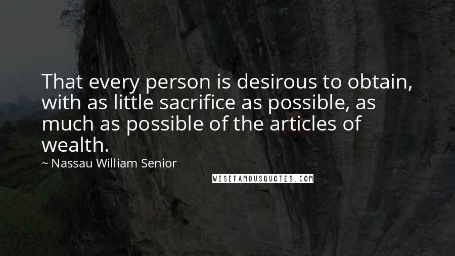 Nassau William Senior Quotes: That every person is desirous to obtain, with as little sacrifice as possible, as much as possible of the articles of wealth.