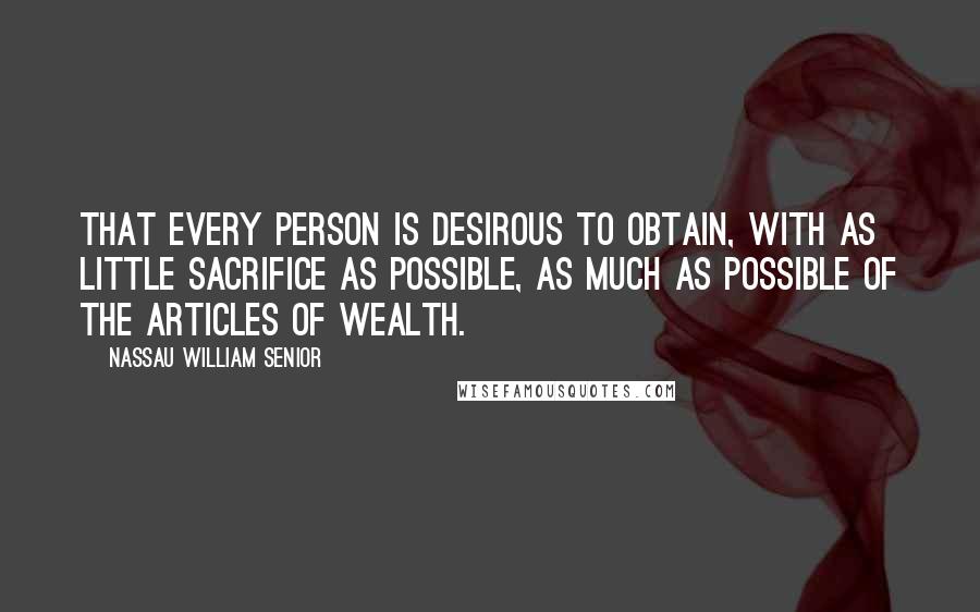 Nassau William Senior Quotes: That every person is desirous to obtain, with as little sacrifice as possible, as much as possible of the articles of wealth.