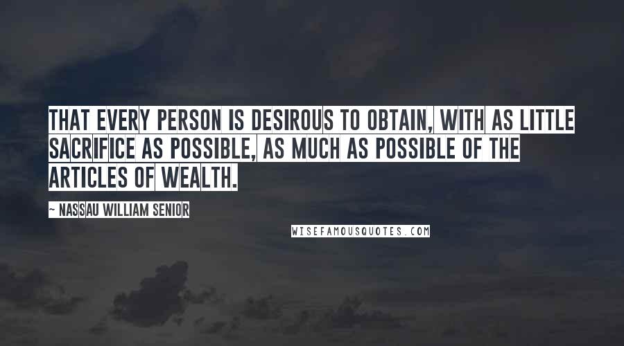 Nassau William Senior Quotes: That every person is desirous to obtain, with as little sacrifice as possible, as much as possible of the articles of wealth.