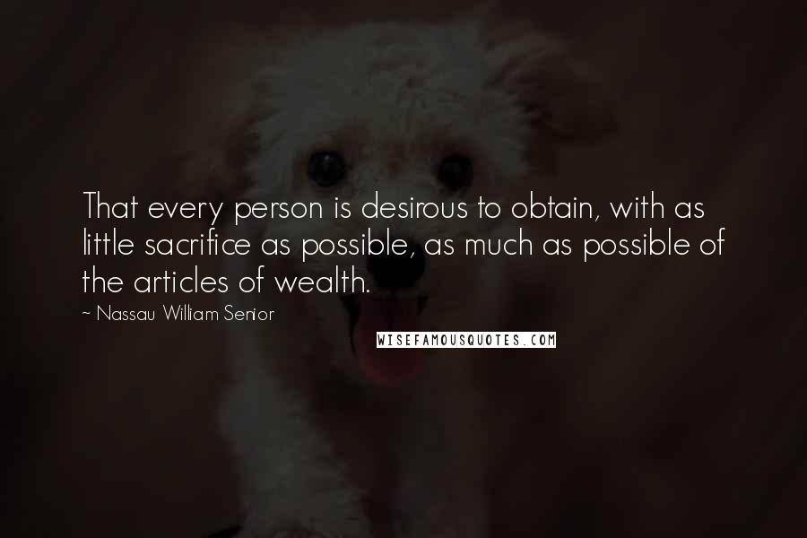 Nassau William Senior Quotes: That every person is desirous to obtain, with as little sacrifice as possible, as much as possible of the articles of wealth.