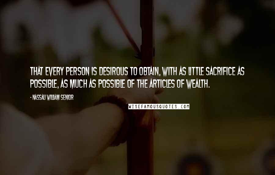 Nassau William Senior Quotes: That every person is desirous to obtain, with as little sacrifice as possible, as much as possible of the articles of wealth.