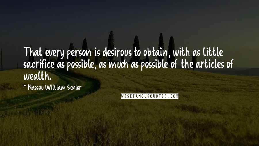 Nassau William Senior Quotes: That every person is desirous to obtain, with as little sacrifice as possible, as much as possible of the articles of wealth.