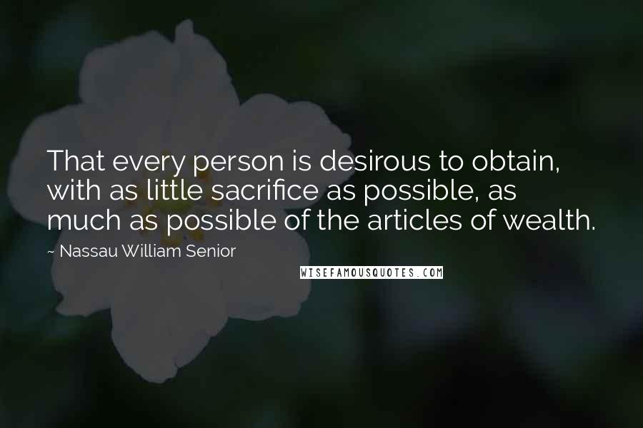 Nassau William Senior Quotes: That every person is desirous to obtain, with as little sacrifice as possible, as much as possible of the articles of wealth.