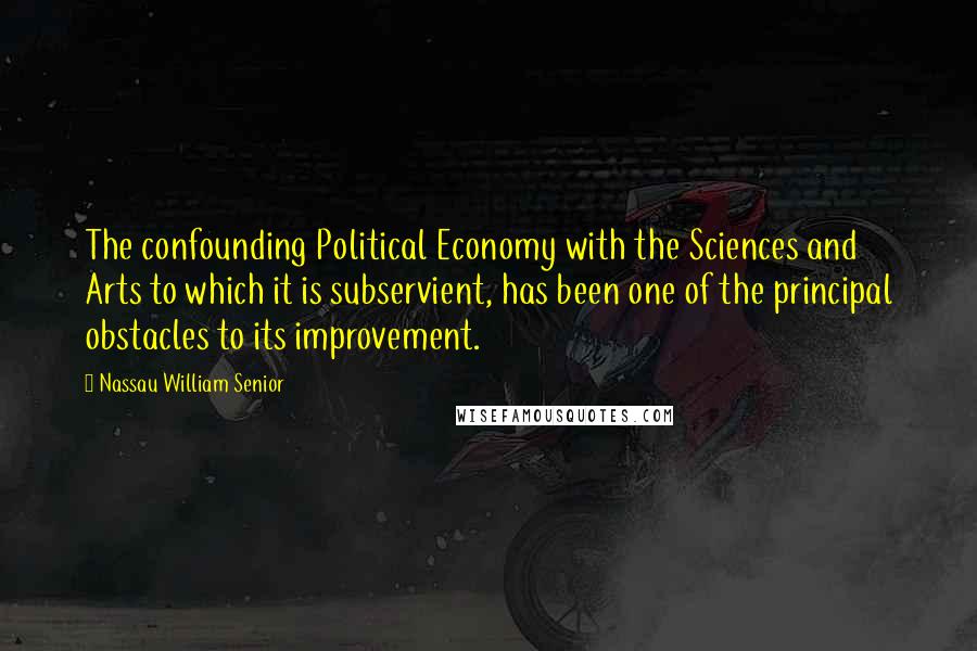 Nassau William Senior Quotes: The confounding Political Economy with the Sciences and Arts to which it is subservient, has been one of the principal obstacles to its improvement.