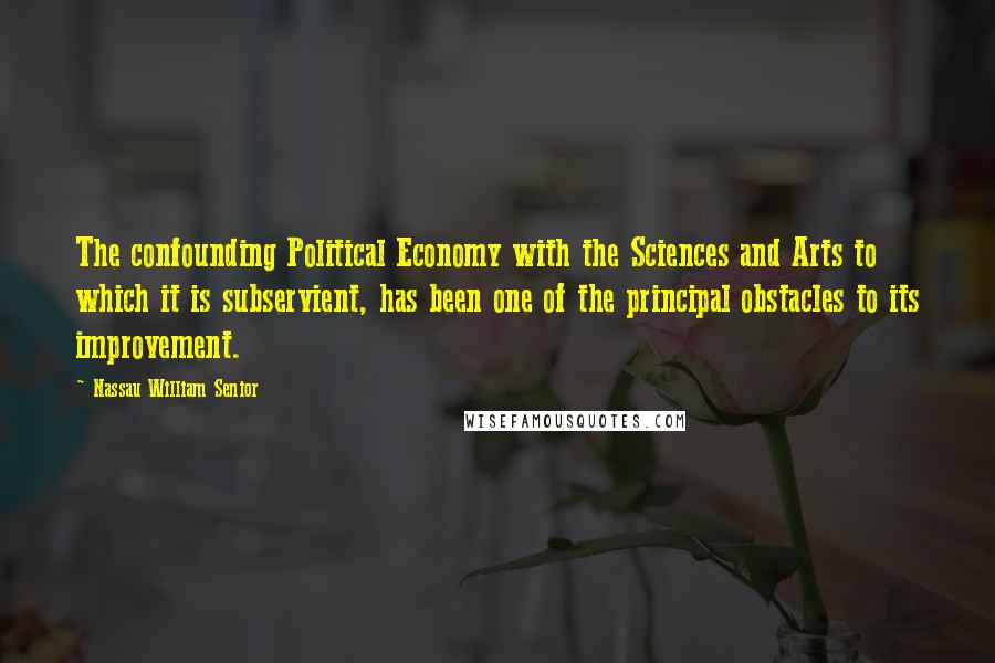 Nassau William Senior Quotes: The confounding Political Economy with the Sciences and Arts to which it is subservient, has been one of the principal obstacles to its improvement.