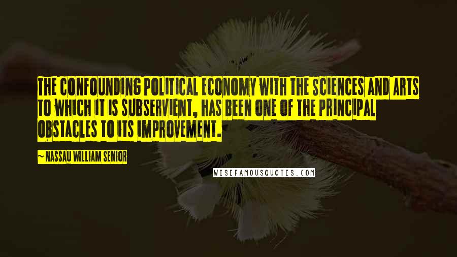 Nassau William Senior Quotes: The confounding Political Economy with the Sciences and Arts to which it is subservient, has been one of the principal obstacles to its improvement.