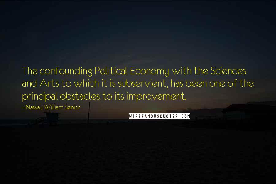 Nassau William Senior Quotes: The confounding Political Economy with the Sciences and Arts to which it is subservient, has been one of the principal obstacles to its improvement.