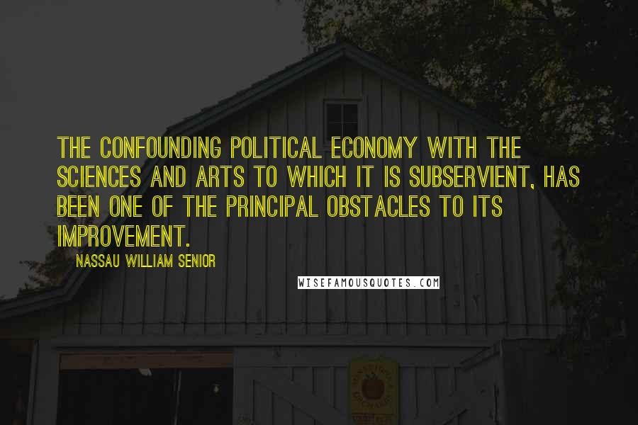 Nassau William Senior Quotes: The confounding Political Economy with the Sciences and Arts to which it is subservient, has been one of the principal obstacles to its improvement.