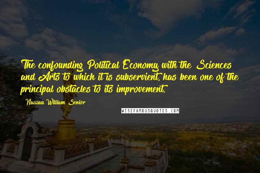 Nassau William Senior Quotes: The confounding Political Economy with the Sciences and Arts to which it is subservient, has been one of the principal obstacles to its improvement.