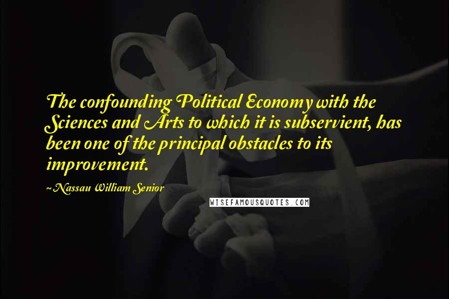 Nassau William Senior Quotes: The confounding Political Economy with the Sciences and Arts to which it is subservient, has been one of the principal obstacles to its improvement.