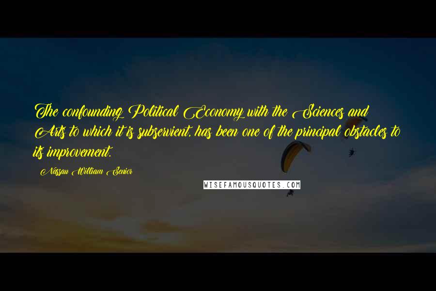 Nassau William Senior Quotes: The confounding Political Economy with the Sciences and Arts to which it is subservient, has been one of the principal obstacles to its improvement.