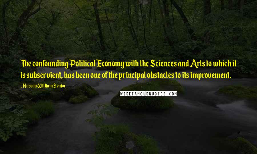 Nassau William Senior Quotes: The confounding Political Economy with the Sciences and Arts to which it is subservient, has been one of the principal obstacles to its improvement.