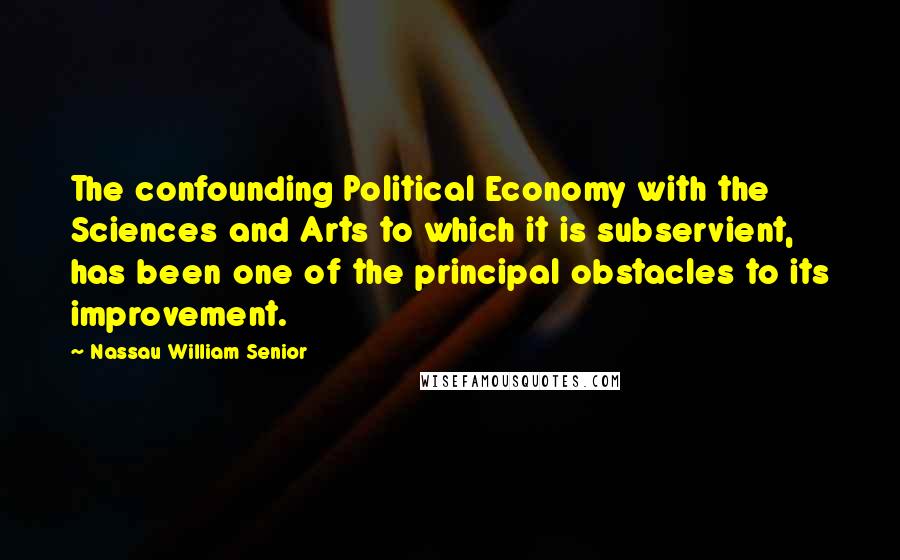 Nassau William Senior Quotes: The confounding Political Economy with the Sciences and Arts to which it is subservient, has been one of the principal obstacles to its improvement.