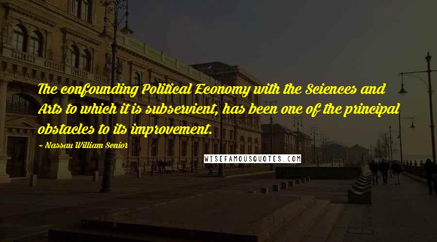 Nassau William Senior Quotes: The confounding Political Economy with the Sciences and Arts to which it is subservient, has been one of the principal obstacles to its improvement.