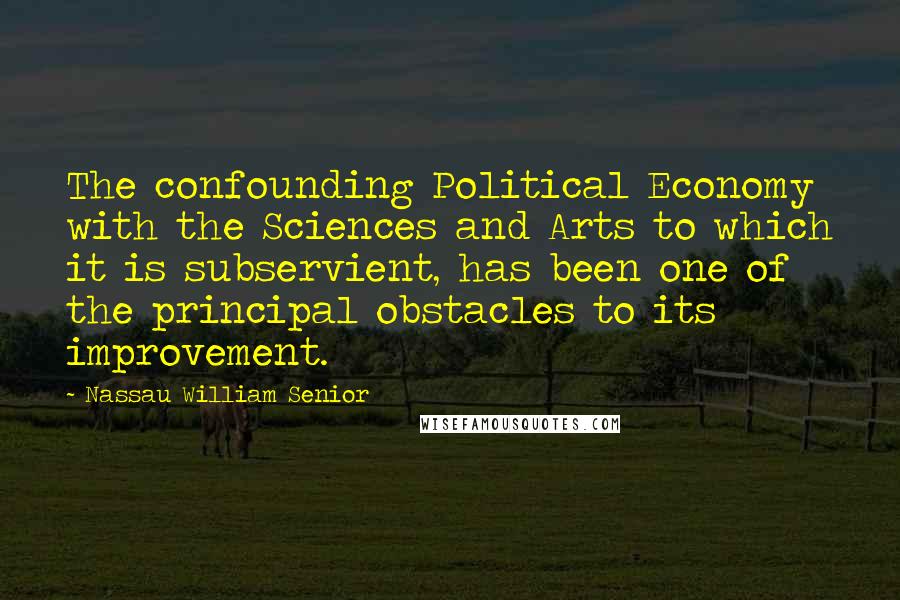 Nassau William Senior Quotes: The confounding Political Economy with the Sciences and Arts to which it is subservient, has been one of the principal obstacles to its improvement.