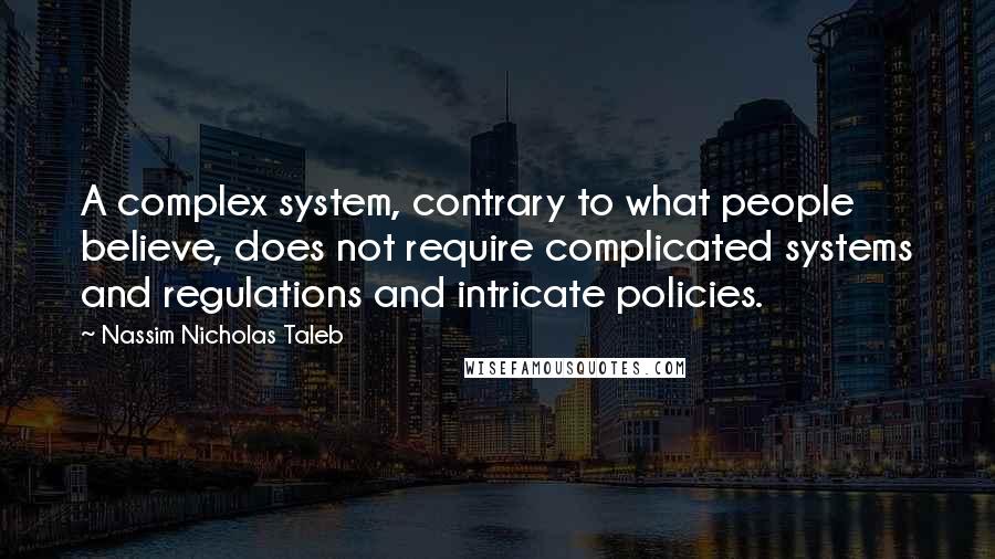 Nassim Nicholas Taleb Quotes: A complex system, contrary to what people believe, does not require complicated systems and regulations and intricate policies.