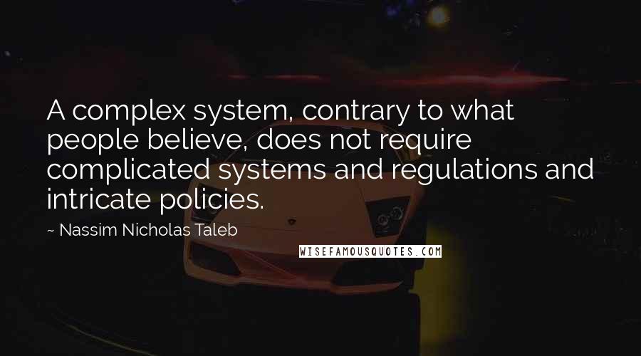 Nassim Nicholas Taleb Quotes: A complex system, contrary to what people believe, does not require complicated systems and regulations and intricate policies.