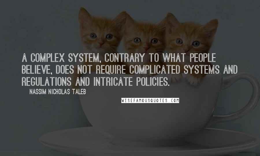 Nassim Nicholas Taleb Quotes: A complex system, contrary to what people believe, does not require complicated systems and regulations and intricate policies.