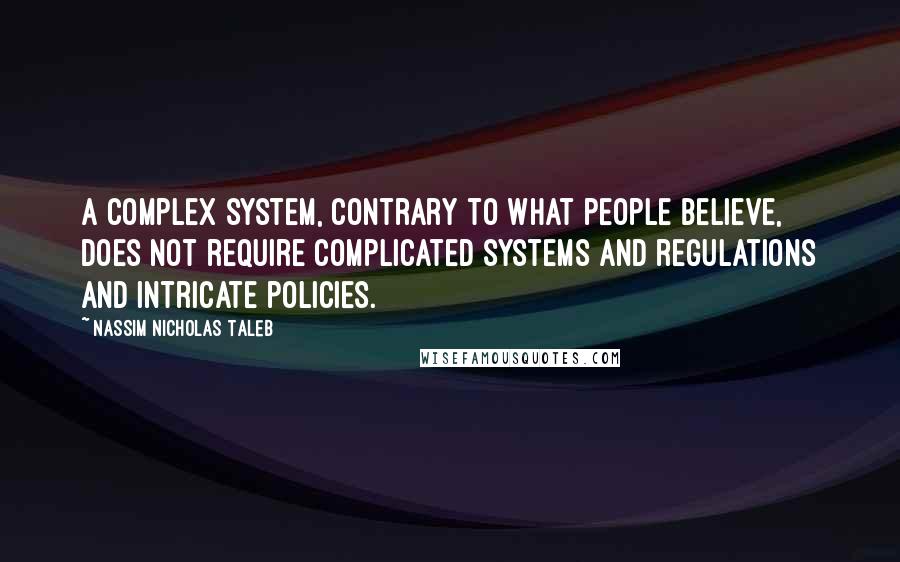 Nassim Nicholas Taleb Quotes: A complex system, contrary to what people believe, does not require complicated systems and regulations and intricate policies.