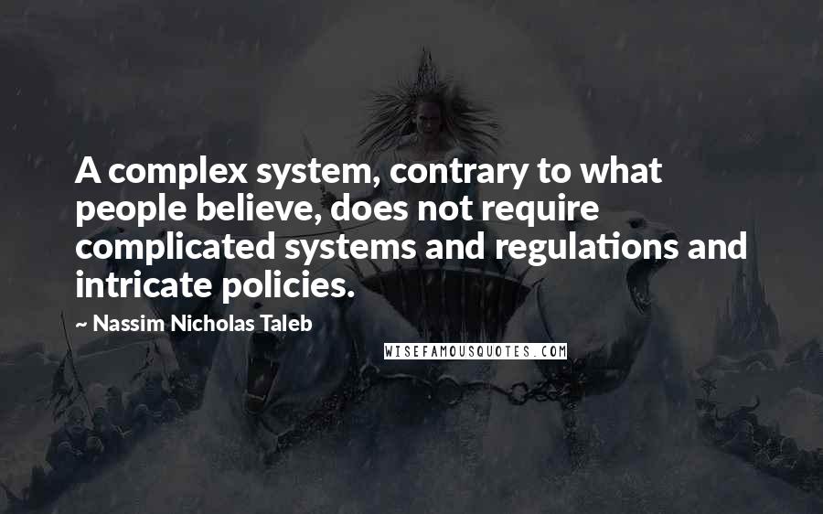 Nassim Nicholas Taleb Quotes: A complex system, contrary to what people believe, does not require complicated systems and regulations and intricate policies.