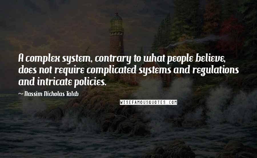 Nassim Nicholas Taleb Quotes: A complex system, contrary to what people believe, does not require complicated systems and regulations and intricate policies.