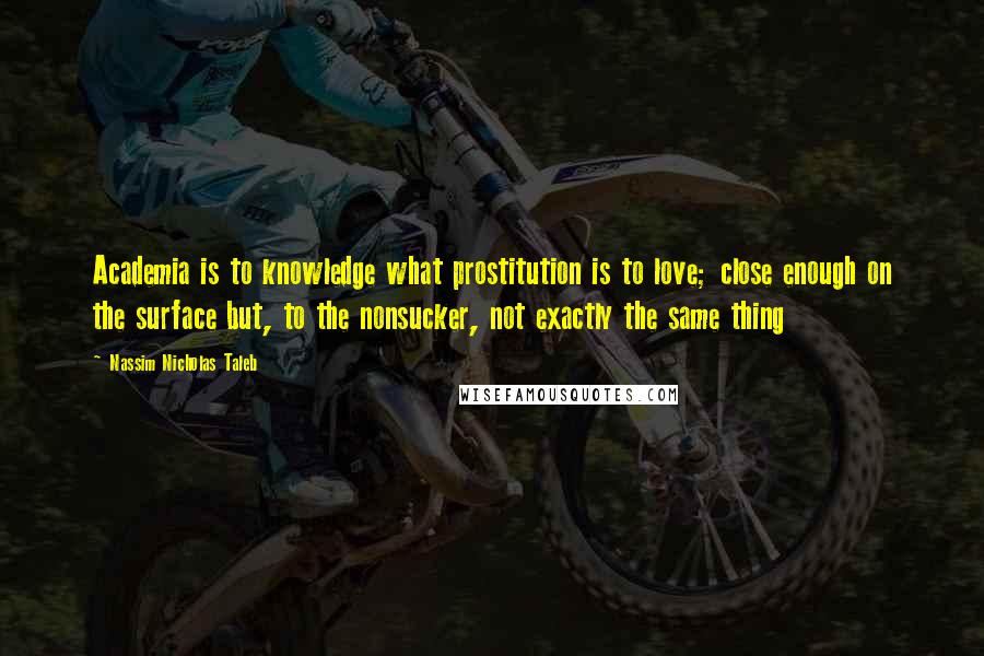 Nassim Nicholas Taleb Quotes: Academia is to knowledge what prostitution is to love; close enough on the surface but, to the nonsucker, not exactly the same thing
