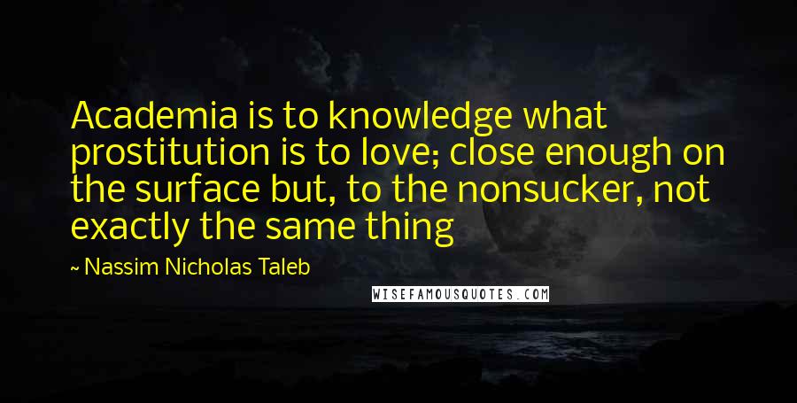 Nassim Nicholas Taleb Quotes: Academia is to knowledge what prostitution is to love; close enough on the surface but, to the nonsucker, not exactly the same thing