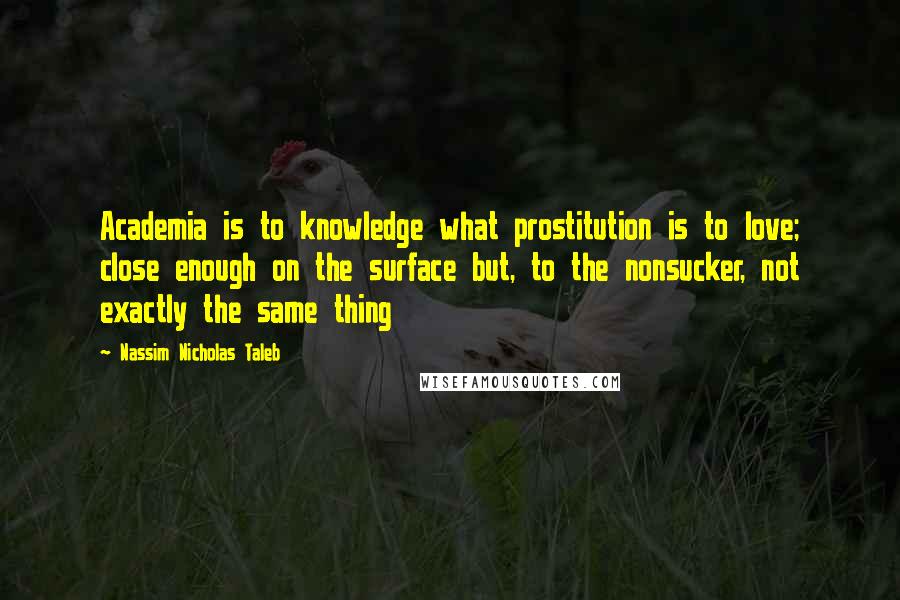 Nassim Nicholas Taleb Quotes: Academia is to knowledge what prostitution is to love; close enough on the surface but, to the nonsucker, not exactly the same thing