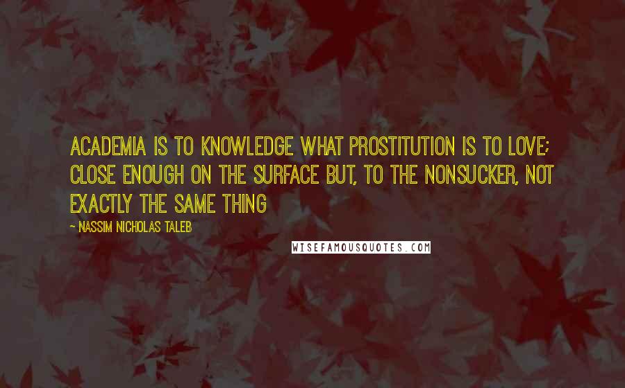 Nassim Nicholas Taleb Quotes: Academia is to knowledge what prostitution is to love; close enough on the surface but, to the nonsucker, not exactly the same thing