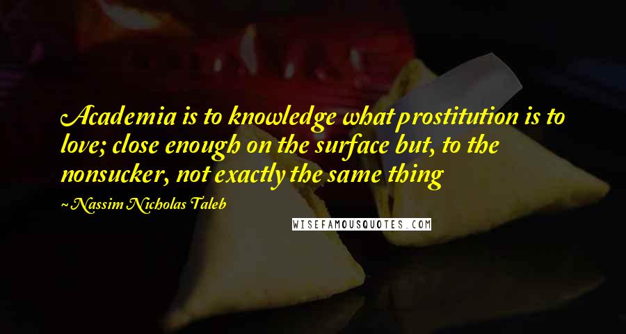 Nassim Nicholas Taleb Quotes: Academia is to knowledge what prostitution is to love; close enough on the surface but, to the nonsucker, not exactly the same thing